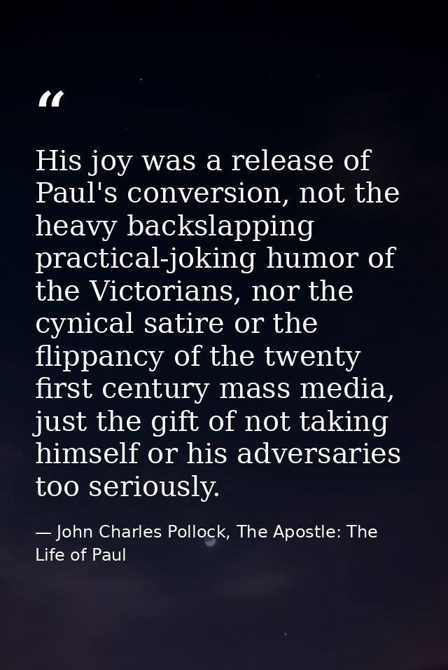 His joy was a release of Paul's conversion, not the heavy backslapping practical-joking humor of the Victorians, nor the — John Charles Pollock, The Apostle: The Life of Paul