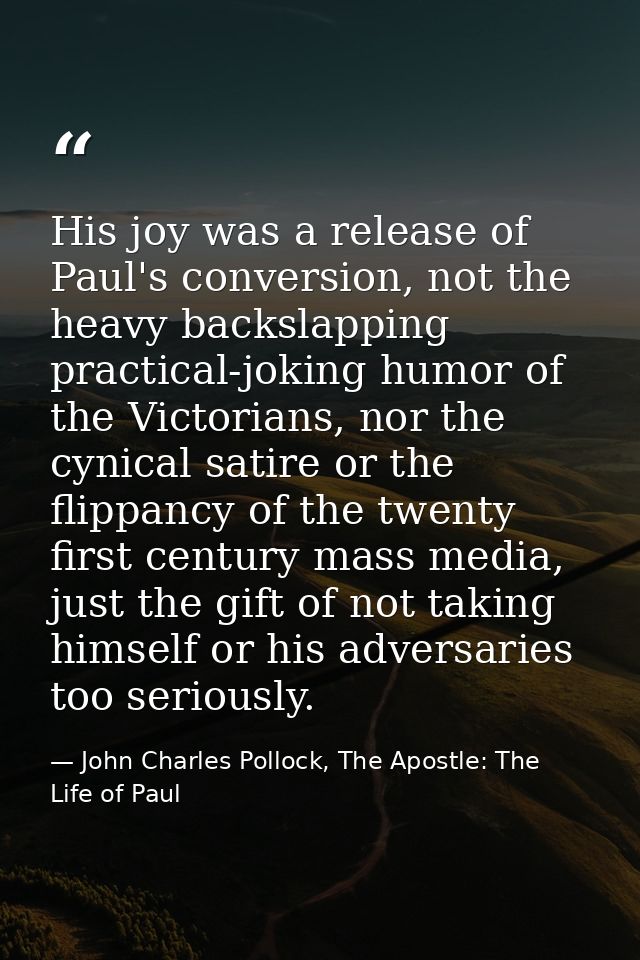 His joy was a release of Paul's conversion, not the heavy backslapping practical-joking humor of the Victorians, nor the — John Charles Pollock, The Apostle: The Life of Paul