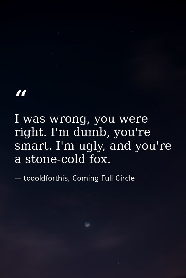 I was wrong, you were right. I'm dumb, you're smart. I'm ugly, and you're a stone-cold fox. — toooldforthis, Coming Full Circle