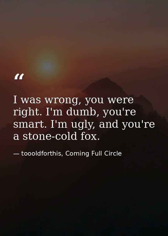I was wrong, you were right. I'm dumb, you're smart. I'm ugly, and you're a stone-cold fox. — toooldforthis, Coming Full Circle