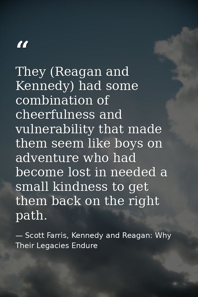 They (Reagan and Kennedy) had some combination of cheerfulness and vulnerability that made them seem like boys on advent — Scott Farris, Kennedy and Reagan: Why Their Legacies Endure