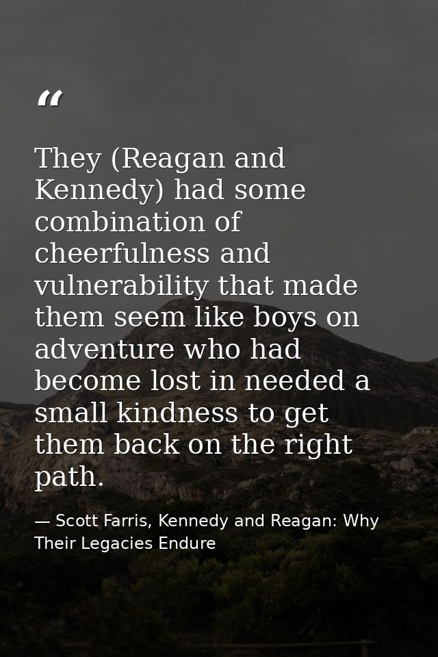 They (Reagan and Kennedy) had some combination of cheerfulness and vulnerability that made them seem like boys on advent — Scott Farris, Kennedy and Reagan: Why Their Legacies Endure