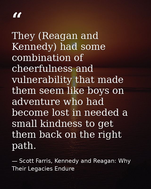 They (Reagan and Kennedy) had some combination of cheerfulness and vulnerability that made them seem like boys on advent — Scott Farris, Kennedy and Reagan: Why Their Legacies Endure