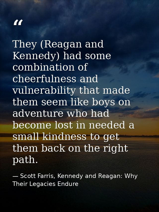 They (Reagan and Kennedy) had some combination of cheerfulness and vulnerability that made them seem like boys on advent — Scott Farris, Kennedy and Reagan: Why Their Legacies Endure