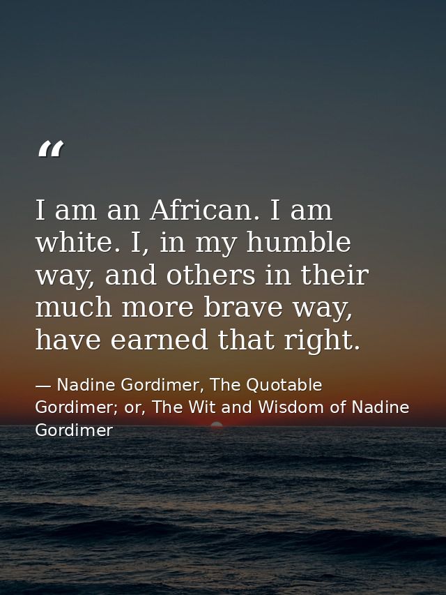 I am an African. I am white. I, in my humble way, and others in their much more brave way, have earned that right. — Nadine Gordimer, The Quotable Gordimer; or, The Wit and Wisdom of Nadine Gordimer