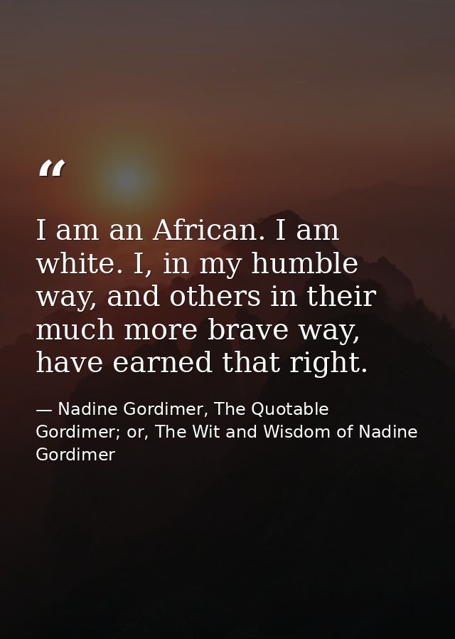 I am an African. I am white. I, in my humble way, and others in their much more brave way, have earned that right. — Nadine Gordimer, The Quotable Gordimer; or, The Wit and Wisdom of Nadine Gordimer