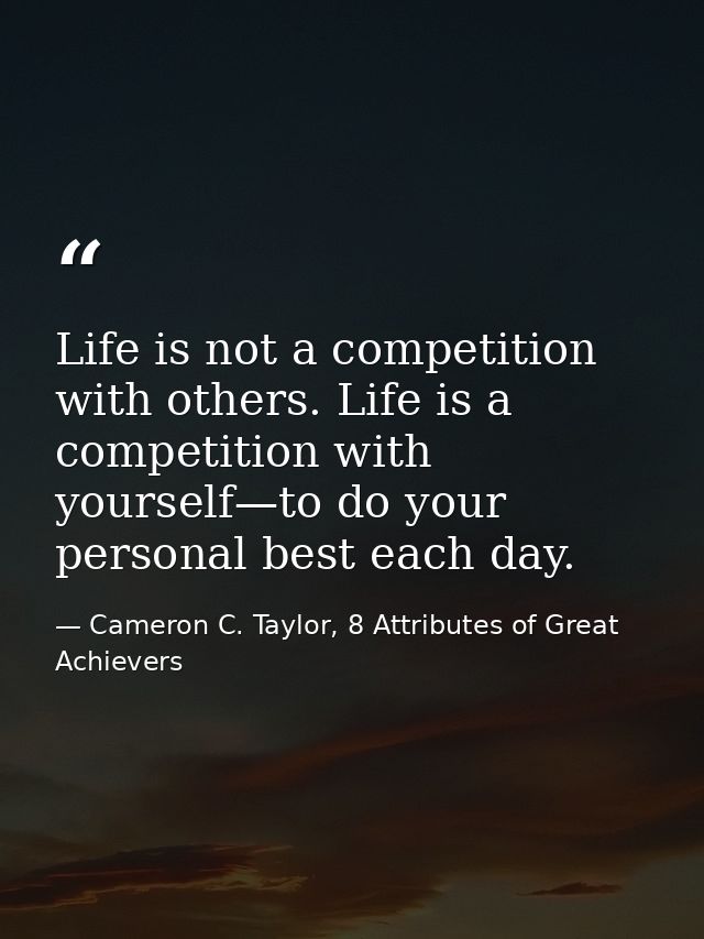 Life is not a competition with others. Life is a competition with yourself—to do your personal best each day. — Cameron C. Taylor, 8 Attributes of Great Achievers