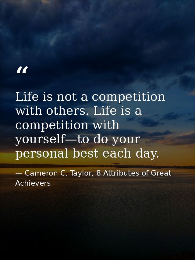 Life is not a competition with others. Life is a competition with yourself—to do your personal best each day. — Cameron C. Taylor, 8 Attributes of Great Achievers
