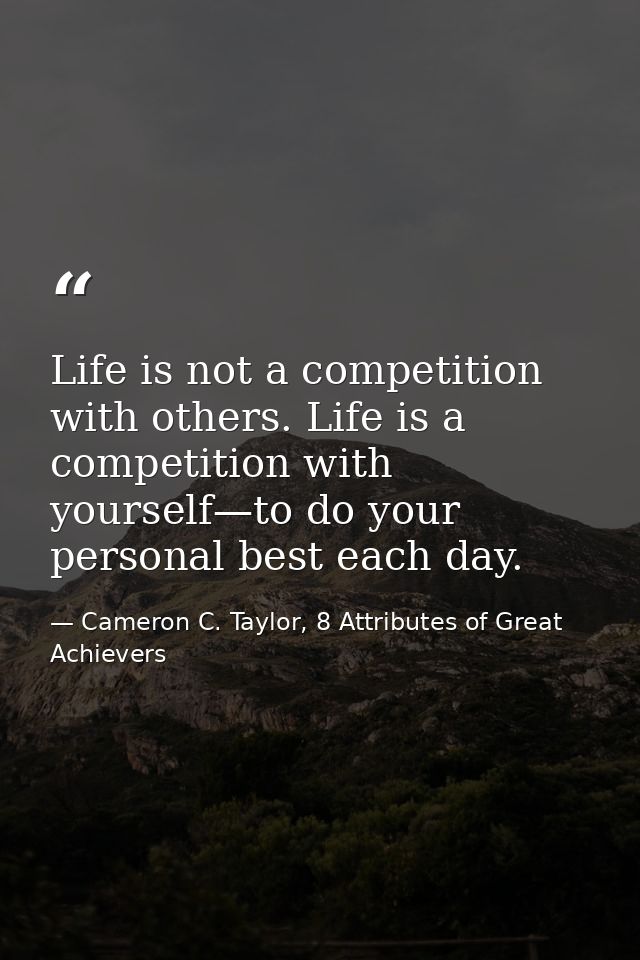 Life is not a competition with others. Life is a competition with yourself—to do your personal best each day. — Cameron C. Taylor, 8 Attributes of Great Achievers