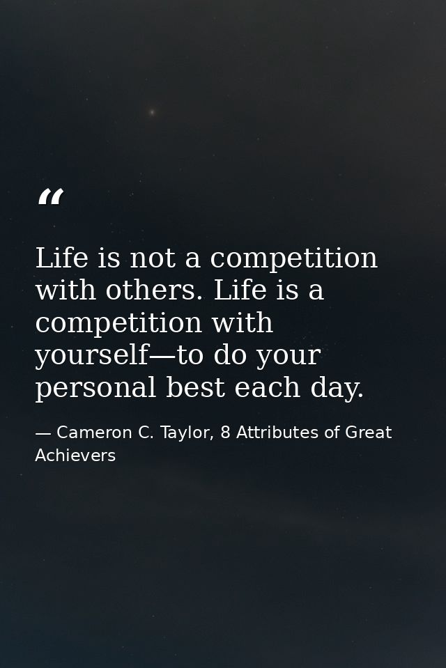 Life is not a competition with others. Life is a competition with yourself—to do your personal best each day. — Cameron C. Taylor, 8 Attributes of Great Achievers