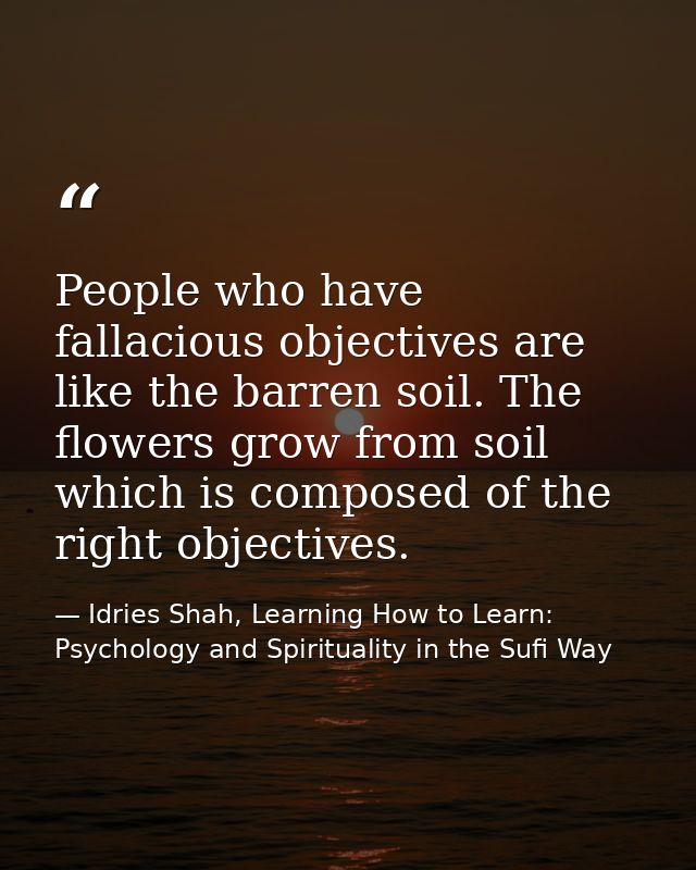 People who have fallacious objectives are like the barren soil. The flowers grow from soil which is composed of the righ — Idries Shah, Learning How to Learn: Psychology and Spirituality in the Sufi Way