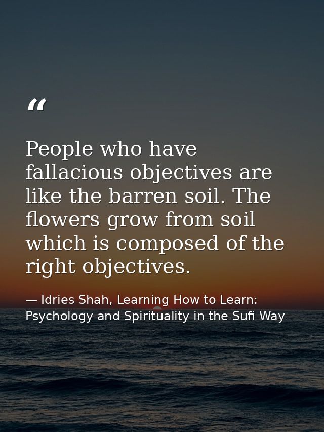 People who have fallacious objectives are like the barren soil. The flowers grow from soil which is composed of the righ — Idries Shah, Learning How to Learn: Psychology and Spirituality in the Sufi Way