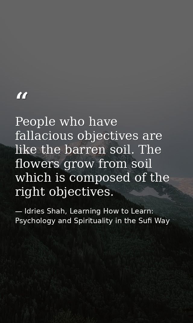 People who have fallacious objectives are like the barren soil. The flowers grow from soil which is composed of the righ — Idries Shah, Learning How to Learn: Psychology and Spirituality in the Sufi Way