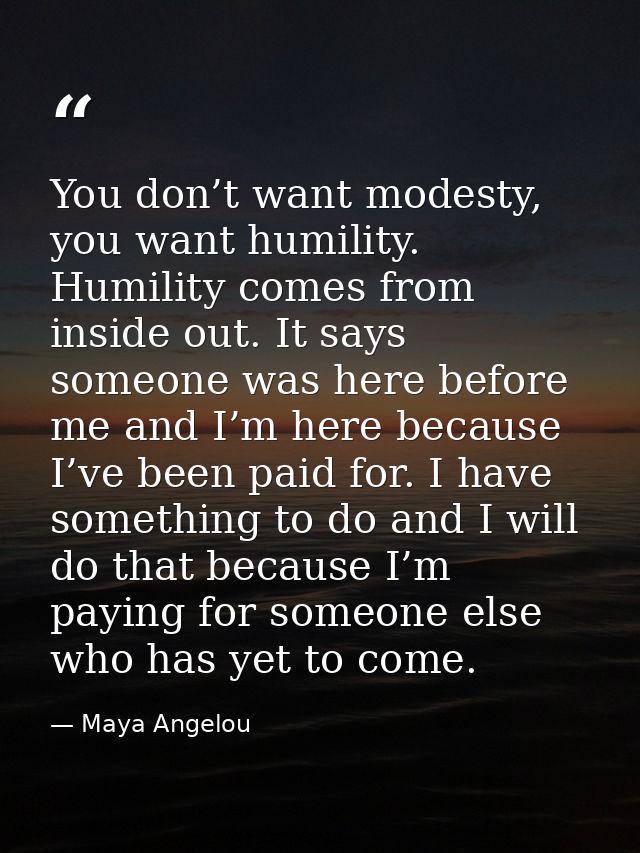 You don’t want modesty, you want humility. Humility comes from inside out. It says someone was here before me and I’m he — Maya Angelou