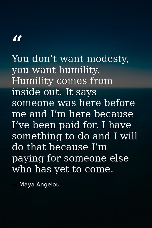 You don’t want modesty, you want humility. Humility comes from inside out. It says someone was here before me and I’m he — Maya Angelou