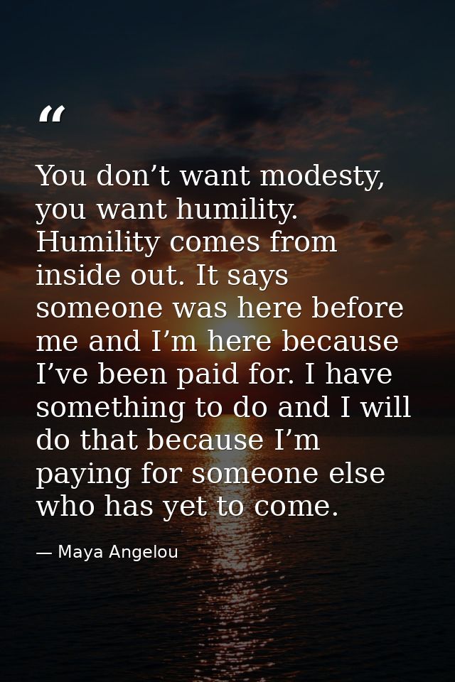 You don’t want modesty, you want humility. Humility comes from inside out. It says someone was here before me and I’m he — Maya Angelou