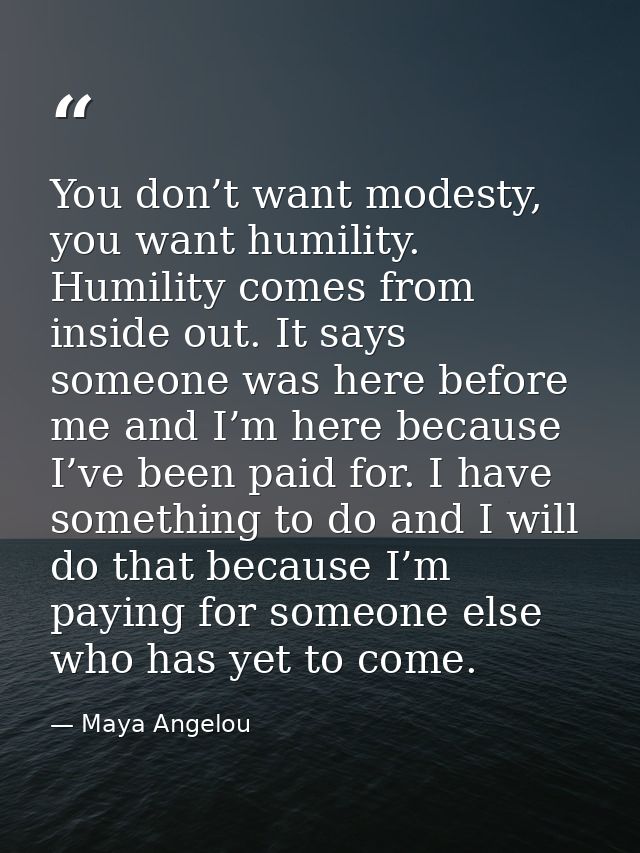 You don’t want modesty, you want humility. Humility comes from inside out. It says someone was here before me and I’m he — Maya Angelou