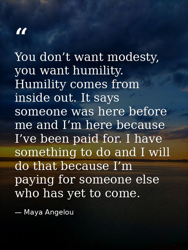 You don’t want modesty, you want humility. Humility comes from inside out. It says someone was here before me and I’m he — Maya Angelou