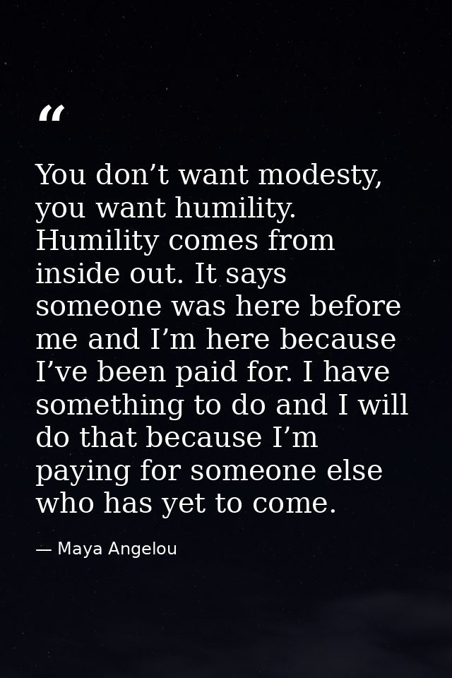 You don’t want modesty, you want humility. Humility comes from inside out. It says someone was here before me and I’m he — Maya Angelou