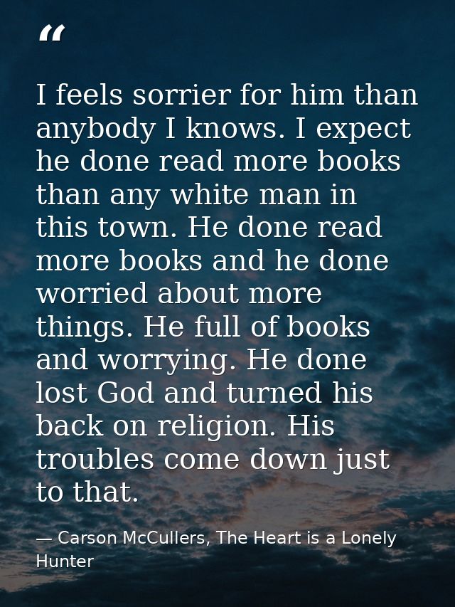 I feels sorrier for him than anybody I knows. I expect he done read more books than any white man in this town. He done  — Carson McCullers, The Heart is a Lonely Hunter