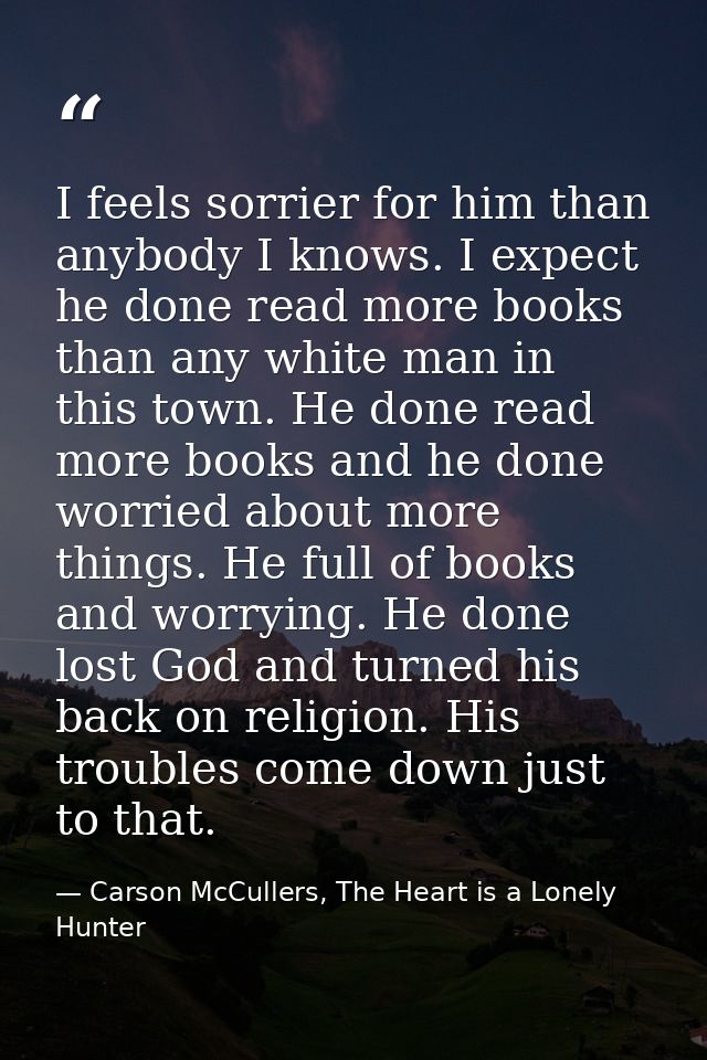 I feels sorrier for him than anybody I knows. I expect he done read more books than any white man in this town. He done  — Carson McCullers, The Heart is a Lonely Hunter