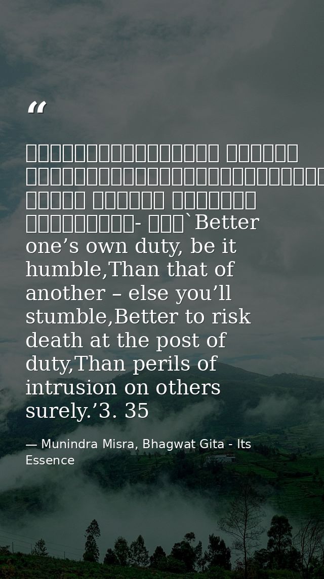 श्रेयान्स्वधर्मो विगुणः परधर्मात्स्वनुष्ठितात्।स्वधर्मे निधनं श्रेयः परधर्मो भयावहः॥॥३- ३५॥`Better one’s own duty, be it — Munindra Misra, Bhagwat Gita - Its Essence