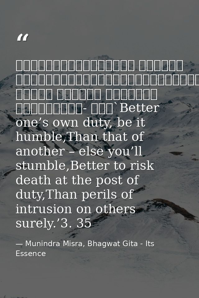 श्रेयान्स्वधर्मो विगुणः परधर्मात्स्वनुष्ठितात्।स्वधर्मे निधनं श्रेयः परधर्मो भयावहः॥॥३- ३५॥`Better one’s own duty, be it — Munindra Misra, Bhagwat Gita - Its Essence