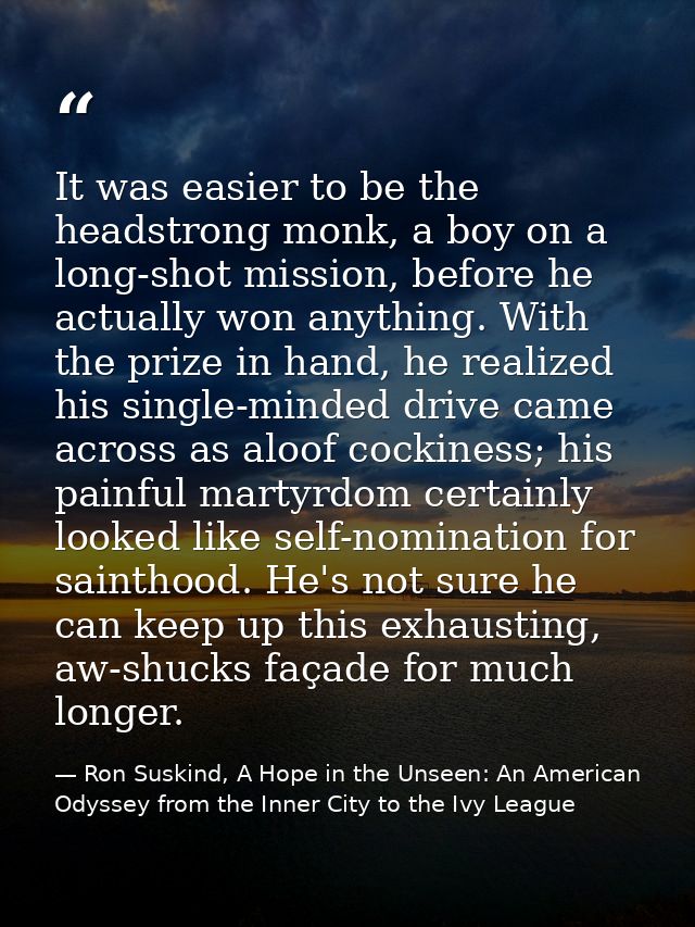 It was easier to be the headstrong monk, a boy on a long-shot mission, before he actually won anything. With the prize i — Ron Suskind, A Hope in the Unseen: An American Odyssey from the Inner City to the Ivy League