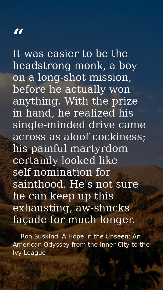 It was easier to be the headstrong monk, a boy on a long-shot mission, before he actually won anything. With the prize i — Ron Suskind, A Hope in the Unseen: An American Odyssey from the Inner City to the Ivy League