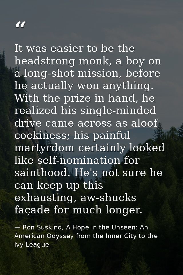 It was easier to be the headstrong monk, a boy on a long-shot mission, before he actually won anything. With the prize i — Ron Suskind, A Hope in the Unseen: An American Odyssey from the Inner City to the Ivy League