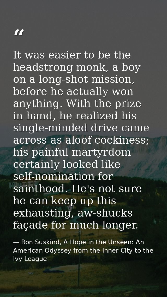 It was easier to be the headstrong monk, a boy on a long-shot mission, before he actually won anything. With the prize i — Ron Suskind, A Hope in the Unseen: An American Odyssey from the Inner City to the Ivy League