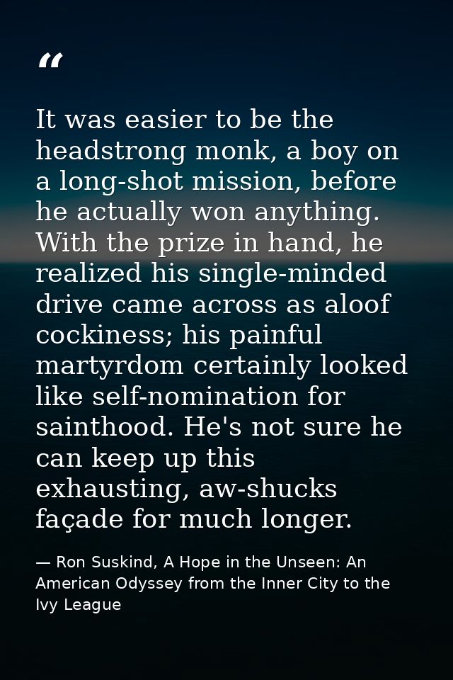 It was easier to be the headstrong monk, a boy on a long-shot mission, before he actually won anything. With the prize i — Ron Suskind, A Hope in the Unseen: An American Odyssey from the Inner City to the Ivy League