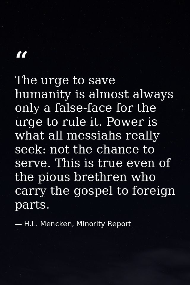 The urge to save humanity is almost always only a false-face for the urge to rule it. Power is what all messiahs really  — H.L. Mencken, Minority Report