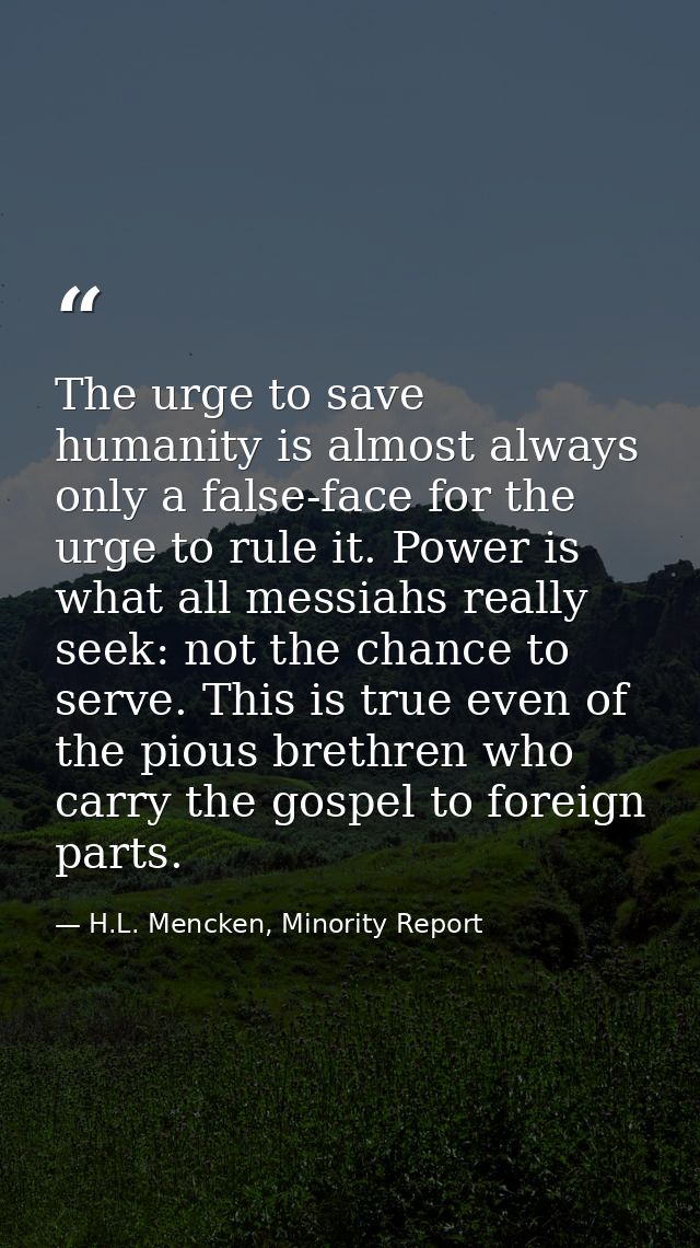 The urge to save humanity is almost always only a false-face for the urge to rule it. Power is what all messiahs really  — H.L. Mencken, Minority Report