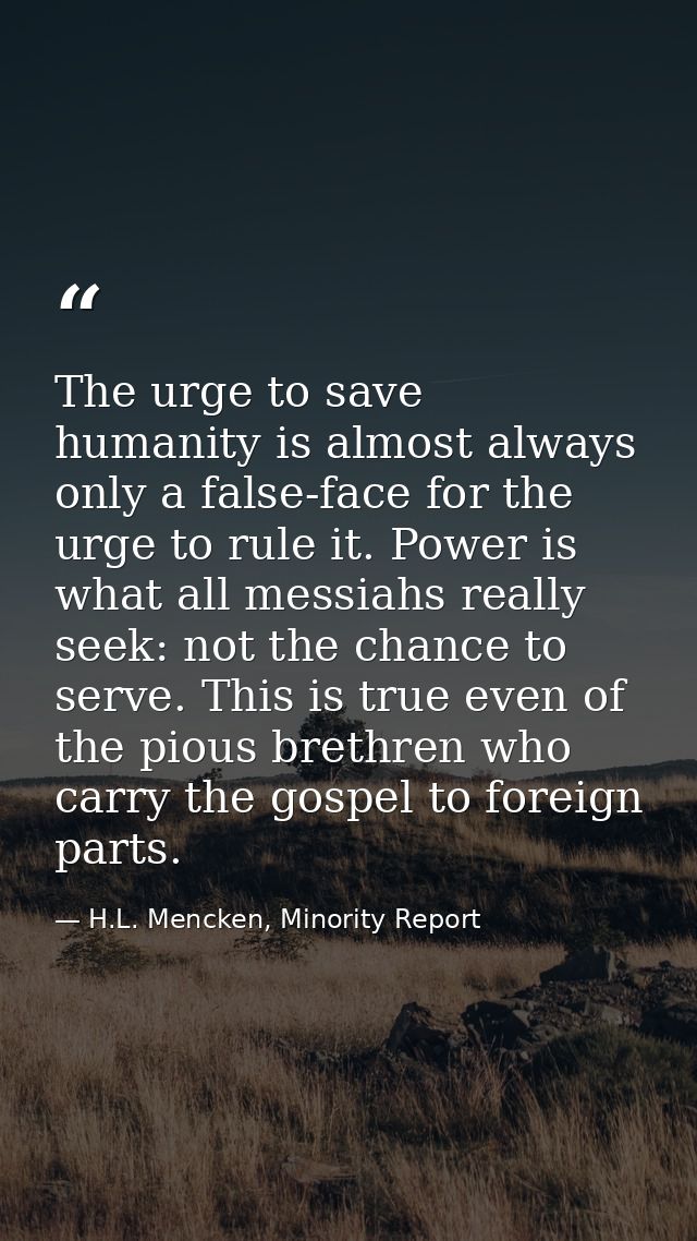 The urge to save humanity is almost always only a false-face for the urge to rule it. Power is what all messiahs really  — H.L. Mencken, Minority Report