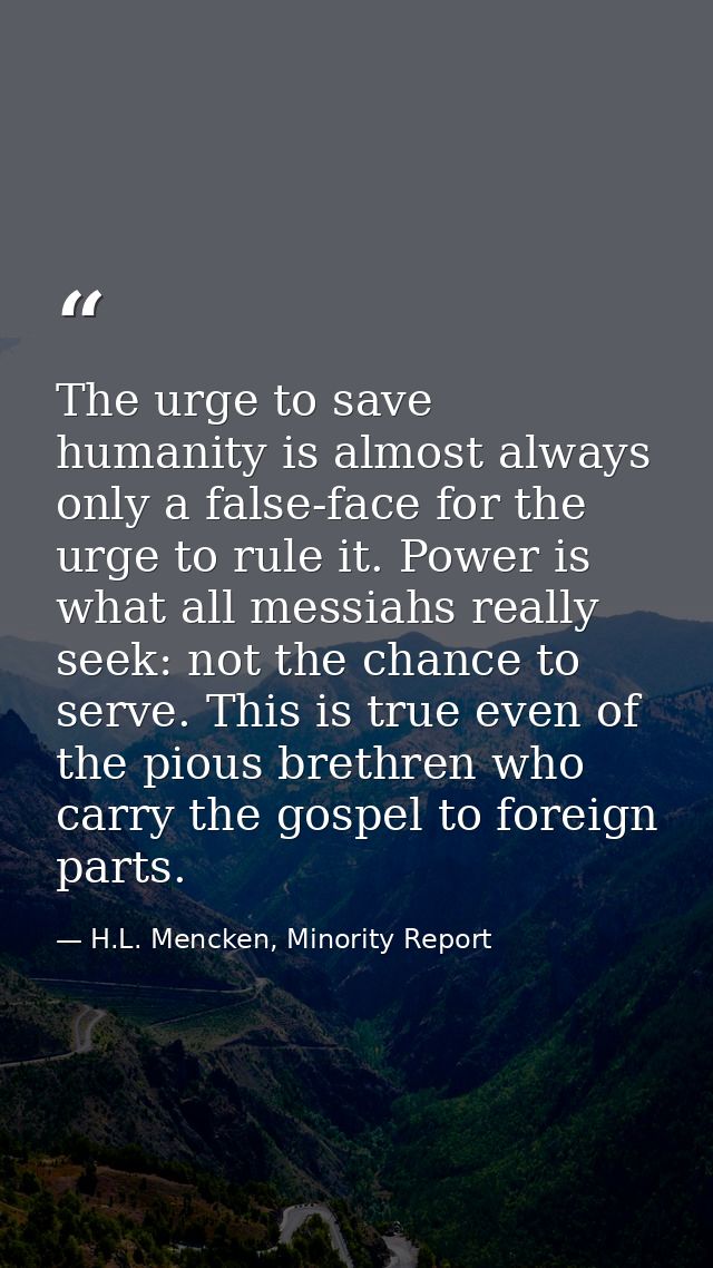 The urge to save humanity is almost always only a false-face for the urge to rule it. Power is what all messiahs really  — H.L. Mencken, Minority Report
