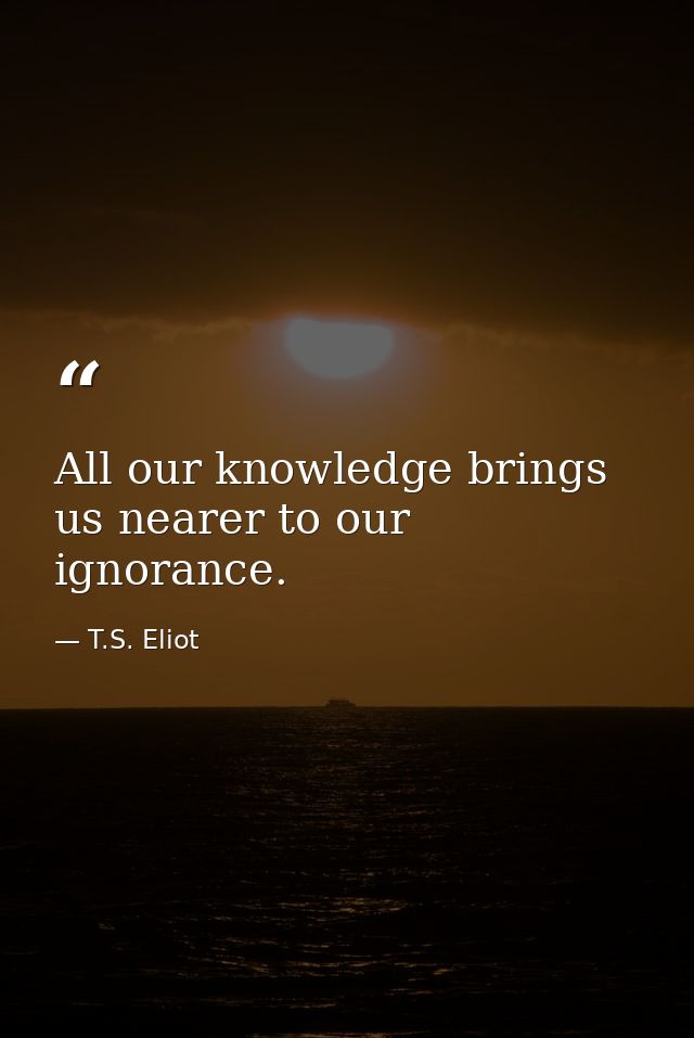 All our knowledge brings us nearer to our ignorance. — T.S. Eliot