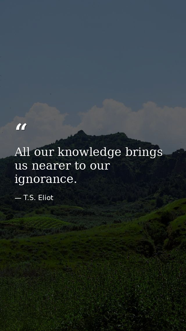 All our knowledge brings us nearer to our ignorance. — T.S. Eliot