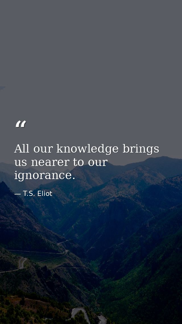 All our knowledge brings us nearer to our ignorance. — T.S. Eliot