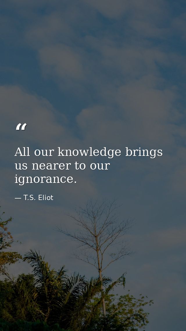 All our knowledge brings us nearer to our ignorance. — T.S. Eliot