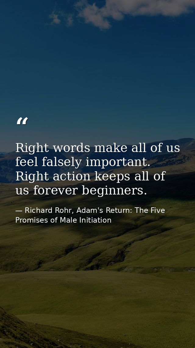 Right words make all of us feel falsely important. Right action keeps all of us forever beginners. — Richard Rohr, Adam's Return: The Five Promises of Male Initiation