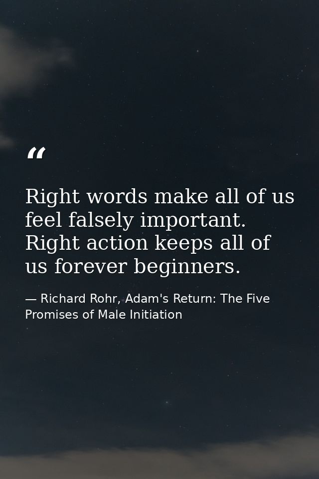 Right words make all of us feel falsely important. Right action keeps all of us forever beginners. — Richard Rohr, Adam's Return: The Five Promises of Male Initiation