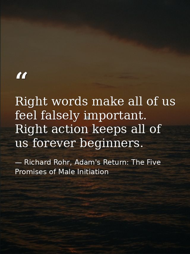 Right words make all of us feel falsely important. Right action keeps all of us forever beginners. — Richard Rohr, Adam's Return: The Five Promises of Male Initiation