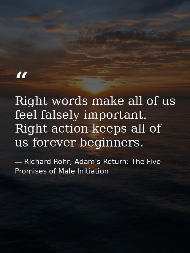 Right words make all of us feel falsely important. Right action keeps all of us forever beginners. — Richard Rohr, Adam's Return: The Five Promises of Male Initiation