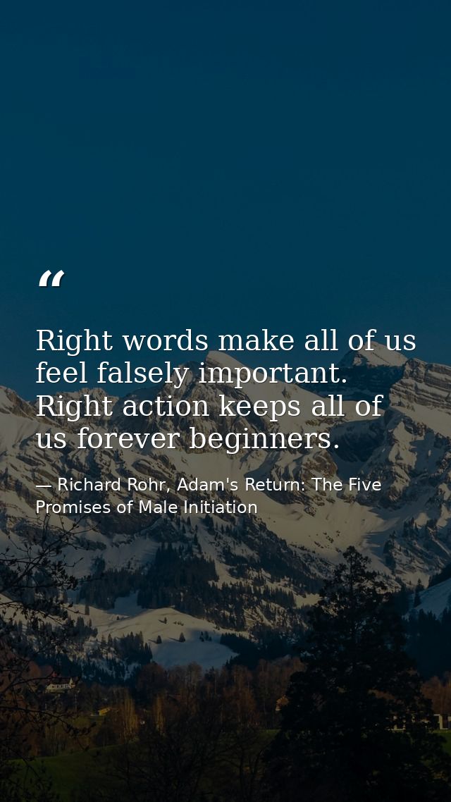 Right words make all of us feel falsely important. Right action keeps all of us forever beginners. — Richard Rohr, Adam's Return: The Five Promises of Male Initiation