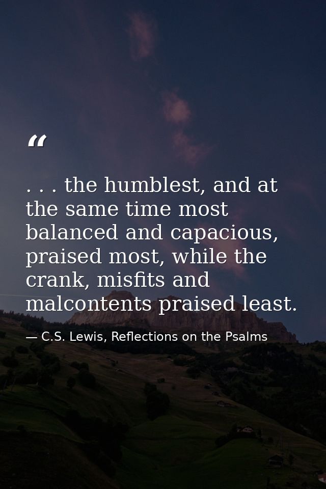 . . . the humblest, and at the same time most balanced and capacious, praised most, while the crank, misfits and malcont — C.S. Lewis, Reflections on the Psalms
