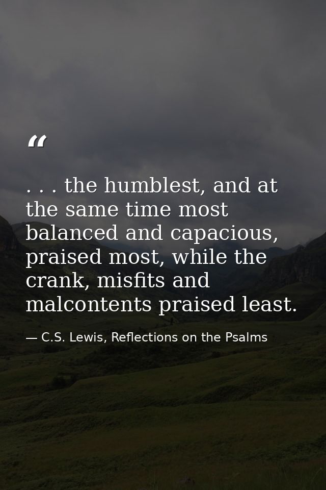 . . . the humblest, and at the same time most balanced and capacious, praised most, while the crank, misfits and malcont — C.S. Lewis, Reflections on the Psalms