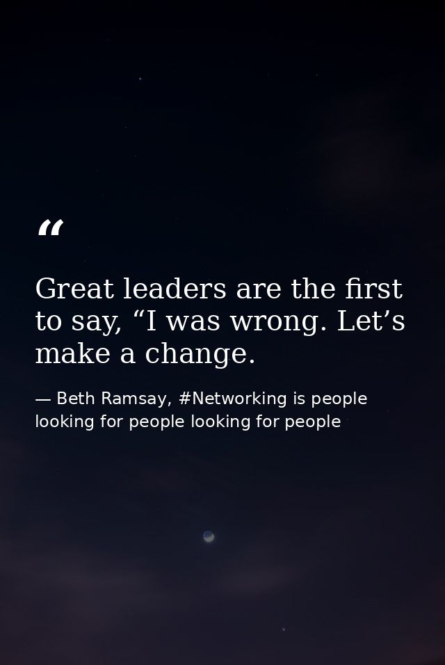 Great leaders are the first to say, “I was wrong. Let’s make a change. — Beth Ramsay, #Networking is people looking for people looking for people