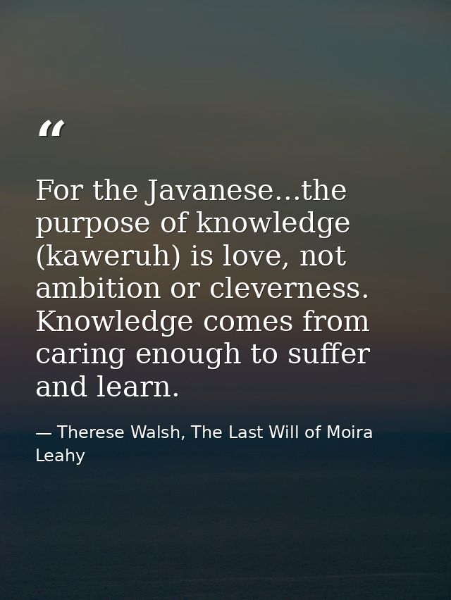 For the Javanese...the purpose of knowledge (kaweruh) is love, not ambition or cleverness. Knowledge comes from caring e — Therese Walsh, The Last Will of Moira Leahy