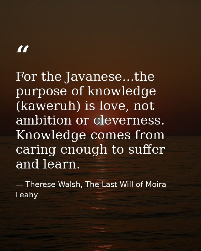 For the Javanese...the purpose of knowledge (kaweruh) is love, not ambition or cleverness. Knowledge comes from caring e — Therese Walsh, The Last Will of Moira Leahy